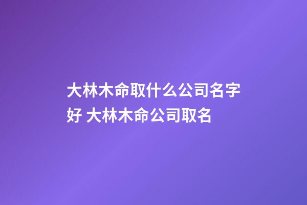 大林木命取什么公司名字好 大林木命公司取名-第1張-公司起名-玄機派